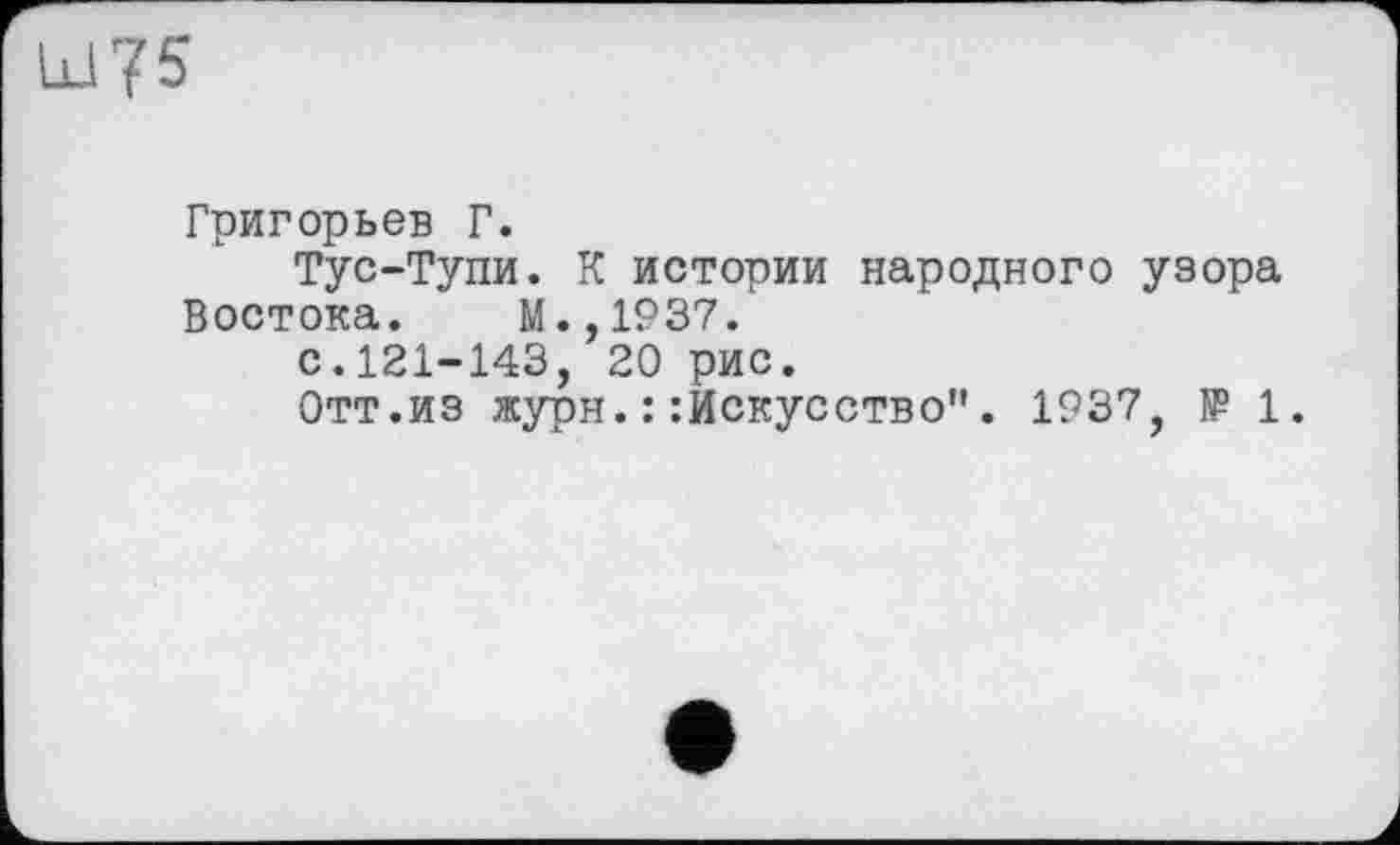 ﻿Григорьев Г.
Тус-Тупи. К истории народного узора Востока. М.,1937.
с.121-143, 20 рис.
Отт.из журн.::Искусство". 1937, IP 1.
